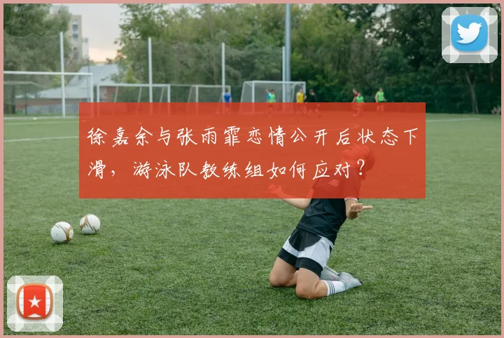 徐嘉余与张雨霏恋情公开后状态下滑，游泳队教练组如何应对？