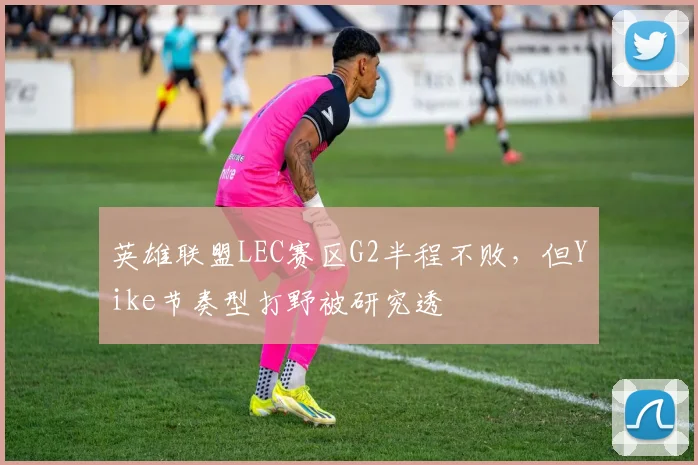 英雄联盟LEC赛区G2半程不败，但Yike节奏型打野被研究透