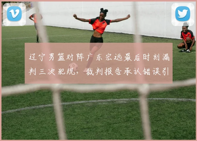 辽宁男篮对阵广东宏远最后时刻漏判三次犯规，裁判报告承认错误引发球迷不满