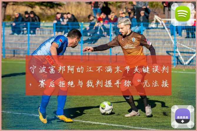 宁波富邦阿的江不满末节关键误判，赛后拒绝与裁判握手称“无法接受”