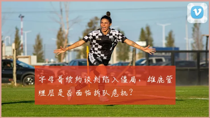 字母哥续约谈判陷入僵局，雄鹿管理层是否面临拆队危机？