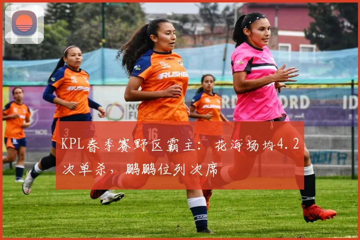 KPL春季赛野区霸主：花海场均4.2次单杀，鹏鹏位列次席