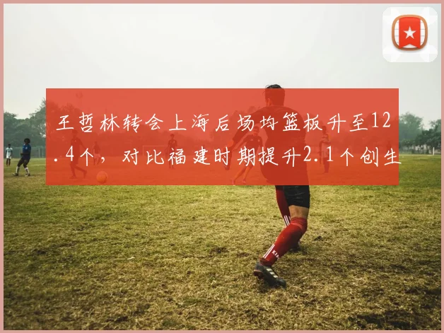 王哲林转会上海后场均篮板升至12.4个，对比福建时期提升2.1个创生涯新高