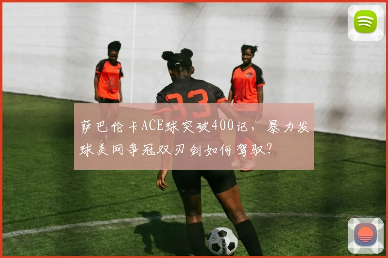 萨巴伦卡ACE球突破400记，暴力发球美网争冠双刃剑如何驾驭？